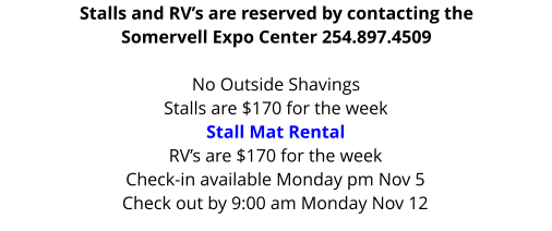 Stalls and RV’s are reserved by contacting the Somervell Expo Center 254.897.4509  No Outside Shavings Stalls are $170 for the weekStall Mat Rental RV’s are $170 for the week Check-in available Monday pm Nov 5 Check out by 9:00 am Monday Nov 12