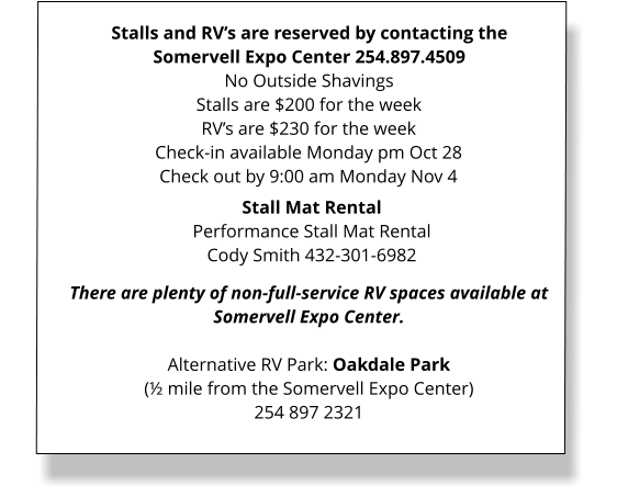 Stalls and RV’s are reserved by contacting the Somervell Expo Center 254.897.4509 No Outside Shavings Stalls are $200 for the weekRV’s are $230 for the week Check-in available Monday pm Oct 28 Check out by 9:00 am Monday Nov 4  There are plenty of non-full-service RV spaces available at Somervell Expo Center.  Alternative RV Park: Oakdale Park(½ mile from the Somervell Expo Center)254 897 2321  Stall Mat Rental Performance Stall Mat RentalCody Smith 432-301-6982