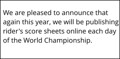 We are pleased to announce that again this year, we will be publishing rider's score sheets online each day of the World Championship.