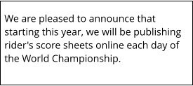 We are pleased to announce that starting this year, we will be publishing rider's score sheets online each day of the World Championship.