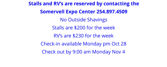 Stalls and RV’s are reserved by contacting the Somervell Expo Center 254.897.4509 No Outside Shavings Stalls are $200 for the weekRV’s are $230 for the week Check-in available Monday pm Oct 28 Check out by 9:00 am Monday Nov 4