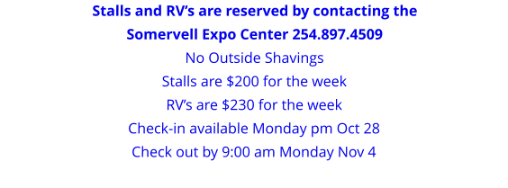 Stalls and RV’s are reserved by contacting the Somervell Expo Center 254.897.4509 No Outside Shavings Stalls are $200 for the weekRV’s are $230 for the week Check-in available Monday pm Oct 28 Check out by 9:00 am Monday Nov 4