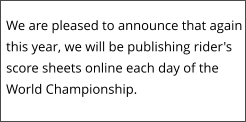 We are pleased to announce that again this year, we will be publishing rider's score sheets online each day of the World Championship.