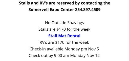 Stalls and RV’s are reserved by contacting the Somervell Expo Center 254.897.4509  No Outside Shavings Stalls are $170 for the weekStall Mat Rental RV’s are $170 for the week Check-in available Monday pm Nov 5 Check out by 9:00 am Monday Nov 12