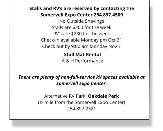 Stalls and RV’s are reserved by contacting the Somervell Expo Center 254.897.4509 No Outside Shavings Stalls are $200 for the weekRV’s are $230 for the week Check-in available Monday pm Oct 31 Check out by 9:00 am Monday Nov 7  There are plenty of non-full-service RV spaces available at Somervell Expo Center.  Alternative RV Park: Oakdale Park(½ mile from the Somervell Expo Center)254 897 2321  Stall Mat Rental A & H Performance