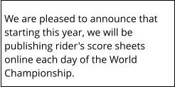 We are pleased to announce that starting this year, we will be publishing rider's score sheets online each day of the World Championship.